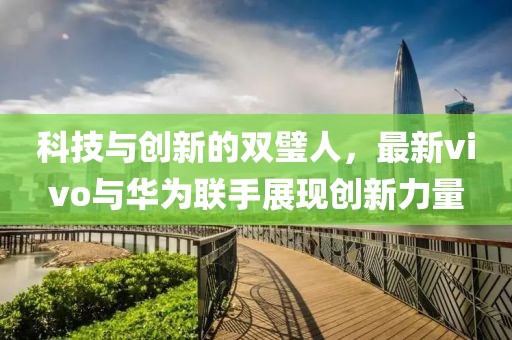 科技与创新的双璧人，最新vivo与华为联手展现创新力量