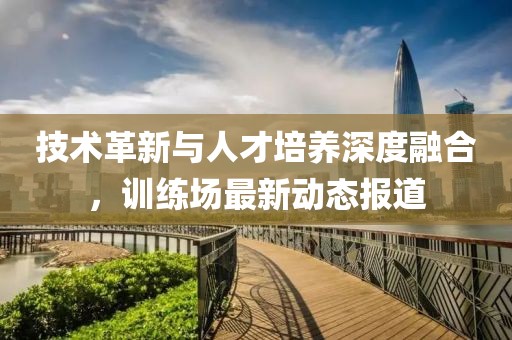 技术革新与人才培养深度融合，训练场最新动态报道