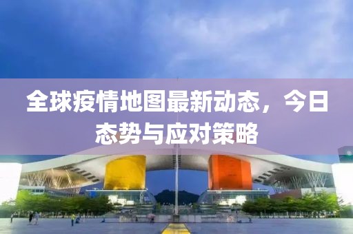 全球疫情地图最新动态，今日态势与应对策略