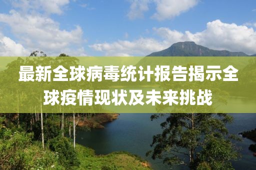 最新全球病毒统计报告揭示全球疫情现状及未来挑战