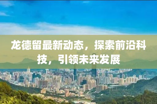 龙德留最新动态，探索前沿科技，引领未来发展