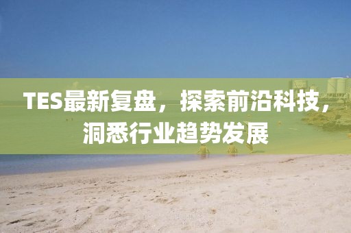 TES最新复盘，探索前沿科技，洞悉行业趋势发展