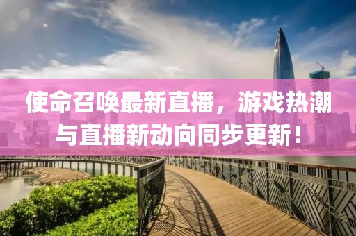 使命召唤最新直播，游戏热潮与直播新动向同步更新！