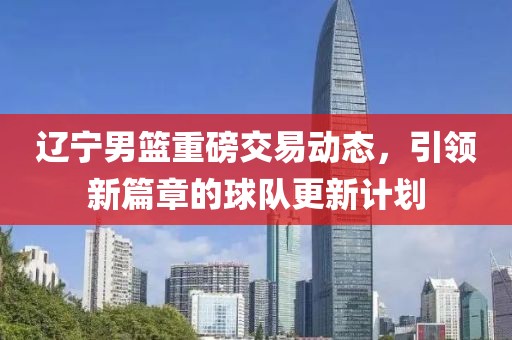 辽宁男篮重磅交易动态，引领新篇章的球队更新计划