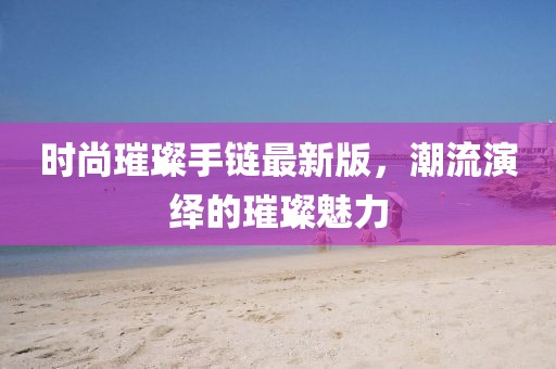 时尚璀璨手链最新版，潮流演绎的璀璨魅力