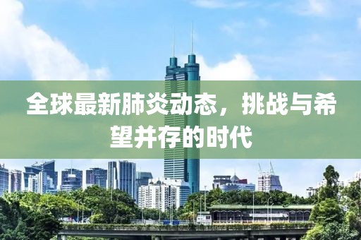 全球最新肺炎动态，挑战与希望并存的时代