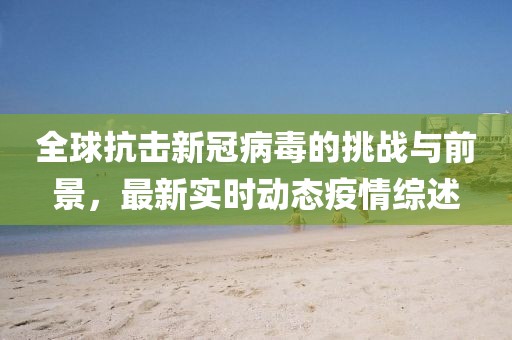 全球抗击新冠病毒的挑战与前景，最新实时动态疫情综述