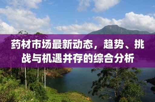 药材市场最新动态，趋势、挑战与机遇并存的综合分析
