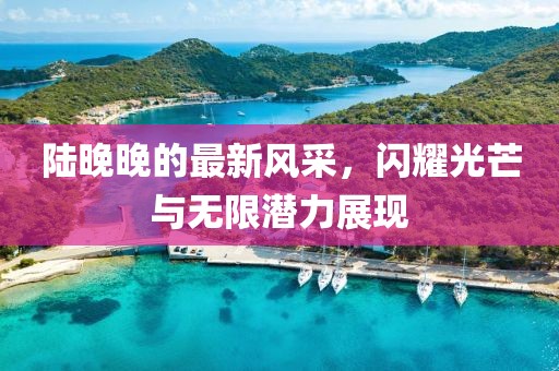陆晚晚的最新风采，闪耀光芒与无限潜力展现