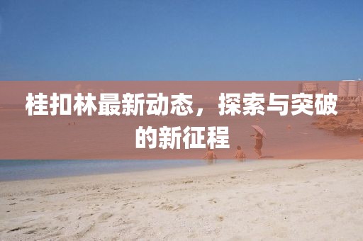 桂扣林最新动态，探索与突破的新征程