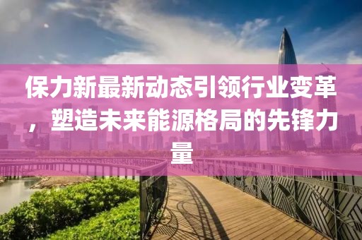保力新最新动态引领行业变革，塑造未来能源格局的先锋力量