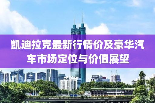 凯迪拉克最新行情价及豪华汽车市场定位与价值展望