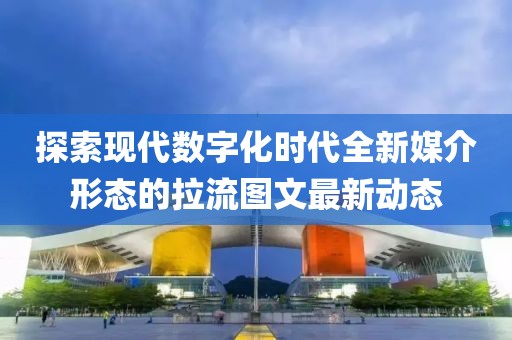探索现代数字化时代全新媒介形态的拉流图文最新动态