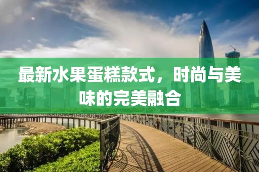 最新水果蛋糕款式，时尚与美味的完美融合