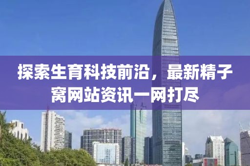 探索生育科技前沿，最新精子窝网站资讯一网打尽