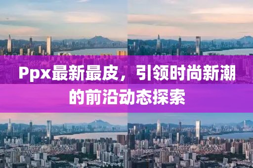 Ppx最新最皮，引领时尚新潮的前沿动态探索