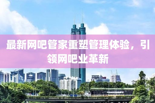 最新网吧管家重塑管理体验，引领网吧业革新