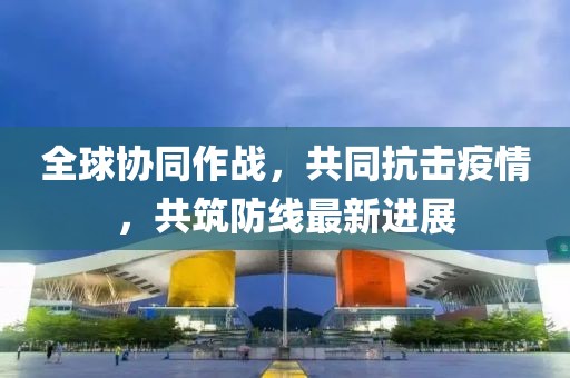 全球协同作战，共同抗击疫情，共筑防线最新进展