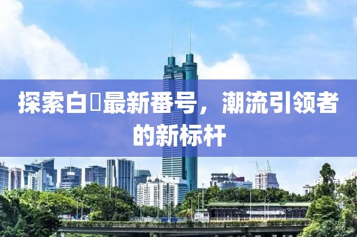 探索白咲最新番号，潮流引领者的新标杆