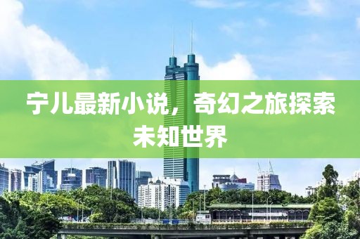 宁儿最新小说，奇幻之旅探索未知世界