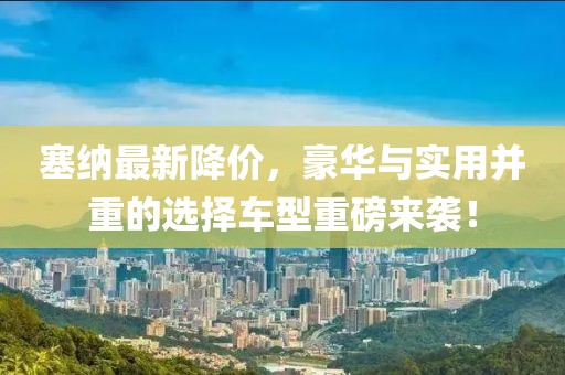 塞纳最新降价，豪华与实用并重的选择车型重磅来袭！