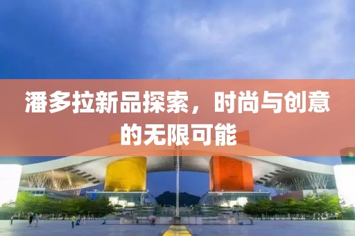 潘多拉新品探索，时尚与创意的无限可能