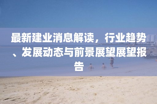 最新建业消息解读，行业趋势、发展动态与前景展望展望报告