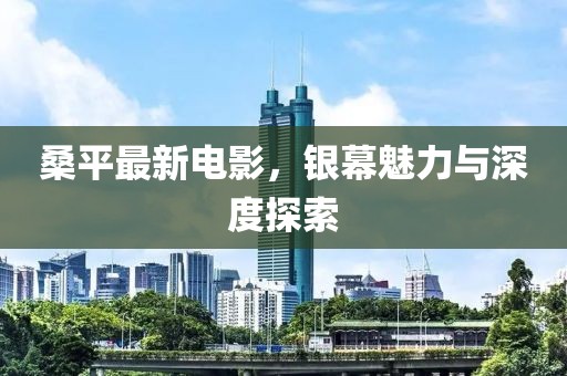 桑平最新电影，银幕魅力与深度探索