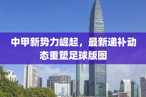 中甲新势力崛起，最新递补动态重塑足球版图
