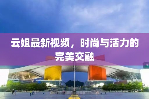 云姐最新视频，时尚与活力的完美交融