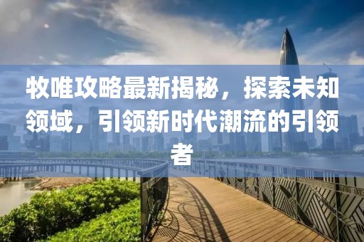 牧唯攻略最新揭秘，探索未知领域，引领新时代潮流的引领者
