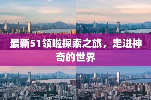 最新51领啦探索之旅，走进神奇的世界