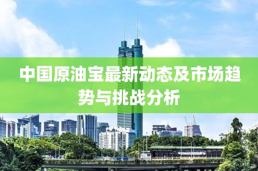 中国原油宝最新动态及市场趋势与挑战分析