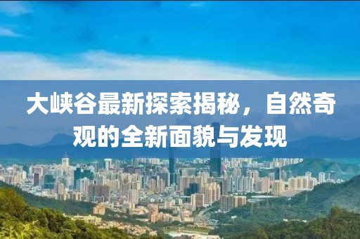大峡谷最新探索揭秘，自然奇观的全新面貌与发现