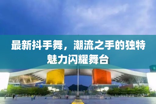 最新抖手舞，潮流之手的独特魅力闪耀舞台