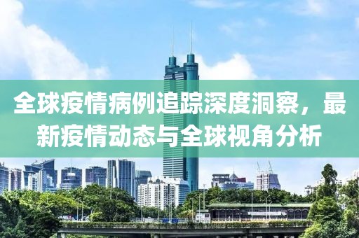 全球疫情病例追踪深度洞察，最新疫情动态与全球视角分析