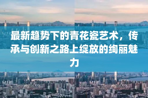最新趋势下的青花瓷艺术，传承与创新之路上绽放的绚丽魅力