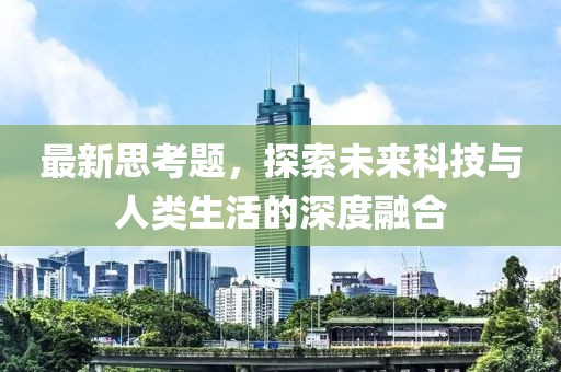 最新思考题，探索未来科技与人类生活的深度融合