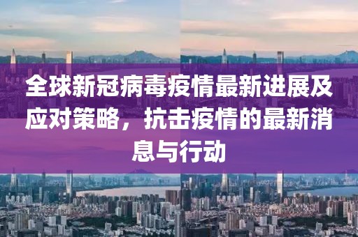 全球新冠病毒疫情最新进展及应对策略，抗击疫情的最新消息与行动