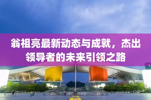 翁祖亮最新动态与成就，杰出领导者的未来引领之路