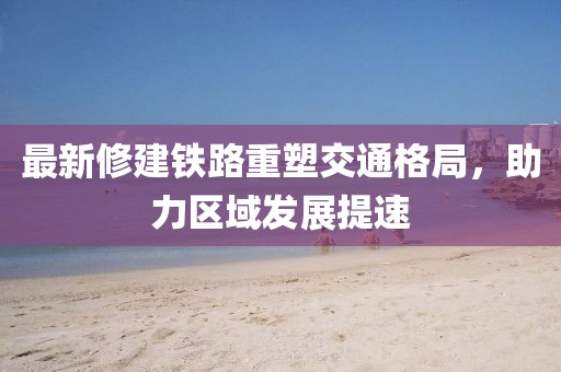 最新修建铁路重塑交通格局，助力区域发展提速