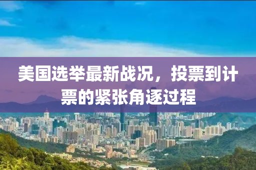 美国选举最新战况，投票到计票的紧张角逐过程