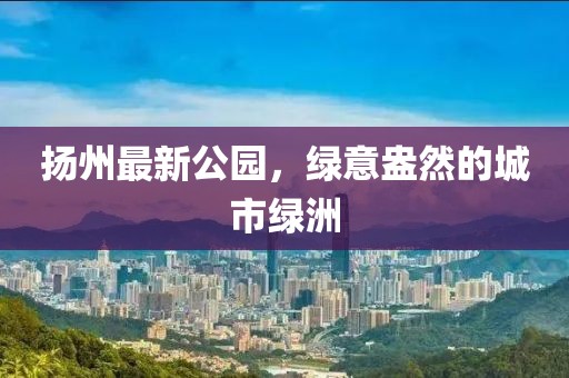 扬州最新公园，绿意盎然的城市绿洲