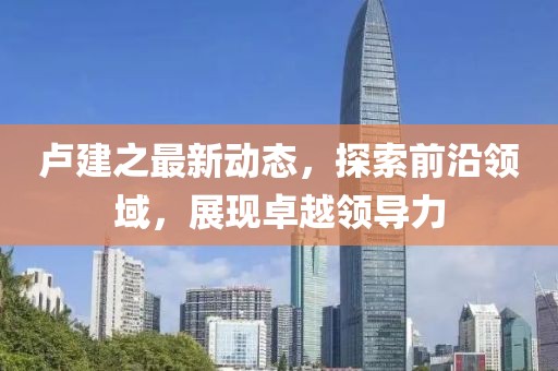 卢建之最新动态，探索前沿领域，展现卓越领导力