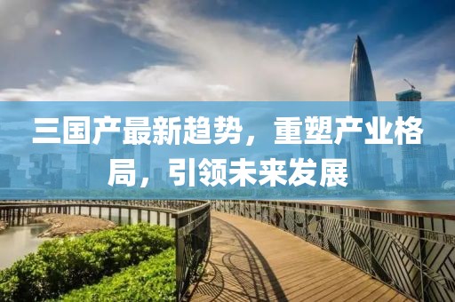 三国产最新趋势，重塑产业格局，引领未来发展