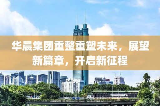 华晨集团重整重塑未来，展望新篇章，开启新征程