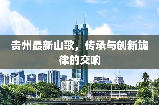 贵州最新山歌，传承与创新旋律的交响