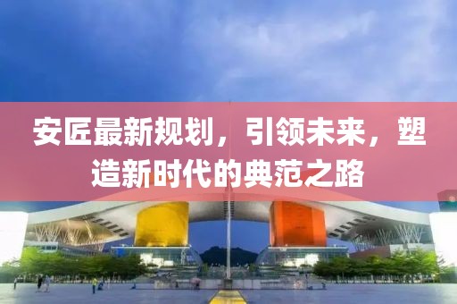 安匠最新规划，引领未来，塑造新时代的典范之路
