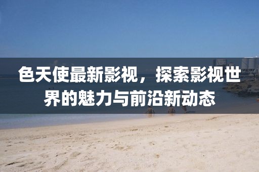 色天使最新影视，探索影视世界的魅力与前沿新动态