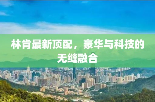 林肯最新顶配，豪华与科技的无缝融合
